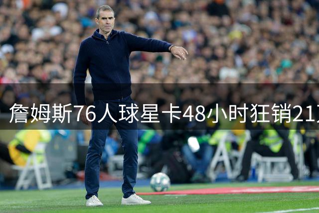 詹姆斯76人球星卡48小时狂销21万张 刷新Topps历史纪录
