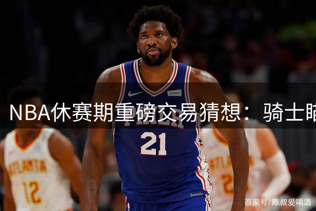 NBA休赛期重磅交易猜想：骑士瞄准掘金新星 四方方案暗藏玄机
